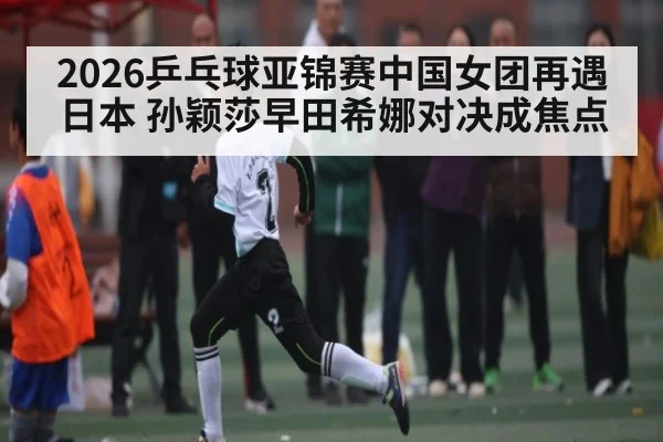2026乒乓球亚锦赛中国女团再遇日本 孙颖莎早田希娜对决成焦点